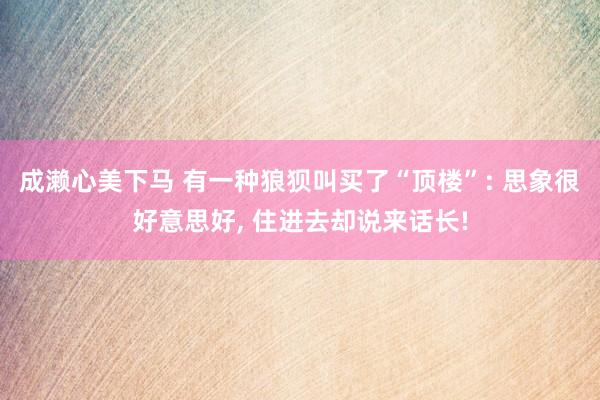 成濑心美下马 有一种狼狈叫买了“顶楼”: 思象很好意思好, 住进去却说来话长!