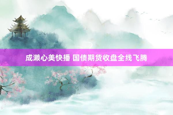 成濑心美快播 国债期货收盘全线飞腾