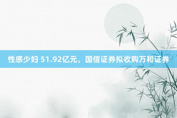 性感少妇 51.92亿元，国信证券拟收购万和证券