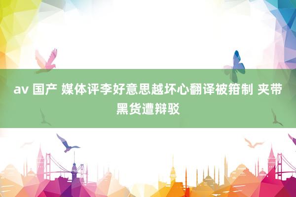 av 国产 媒体评李好意思越坏心翻译被箝制 夹带黑货遭辩驳