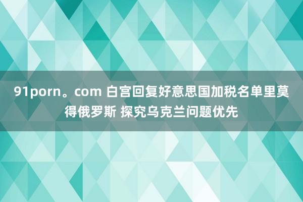 91porn。com 白宫回复好意思国加税名单里莫得俄罗斯 探究乌克兰问题优先