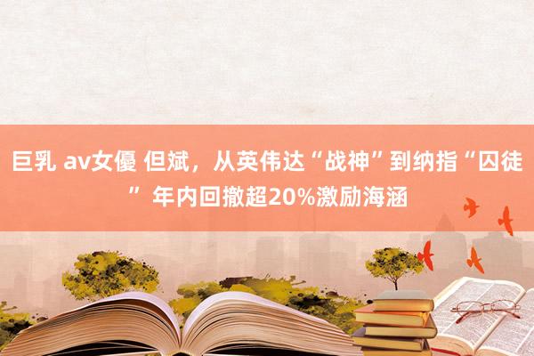 巨乳 av女優 但斌，从英伟达“战神”到纳指“囚徒” 年内回撤超20%激励海涵