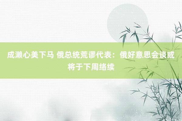 成濑心美下马 俄总统荒谬代表：俄好意思会谈或将于下周络续