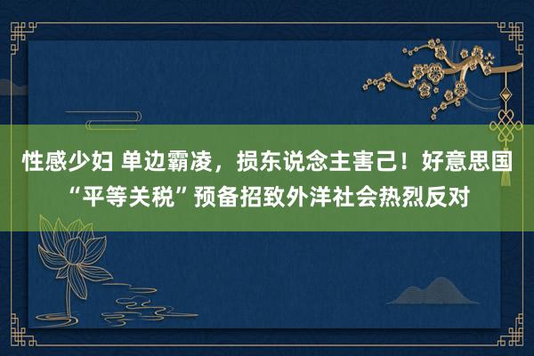 性感少妇 单边霸凌，损东说念主害己！好意思国“平等关税”预备招致外洋社会热烈反对
