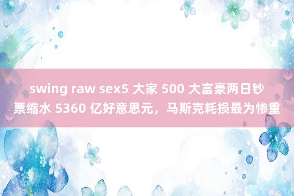 swing raw sex5 大家 500 大富豪两日钞票缩水 5360 亿好意思元，马斯克耗损最为惨重