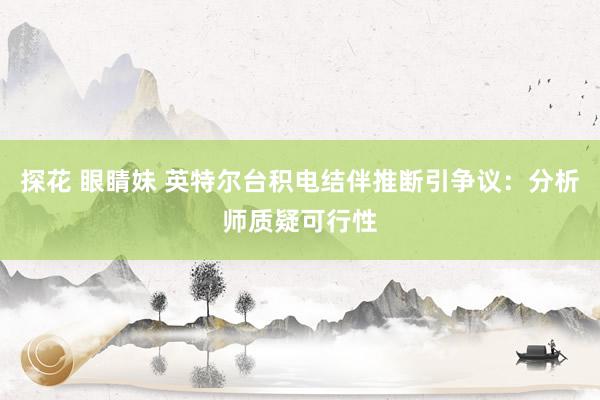 探花 眼睛妹 英特尔台积电结伴推断引争议：分析师质疑可行性