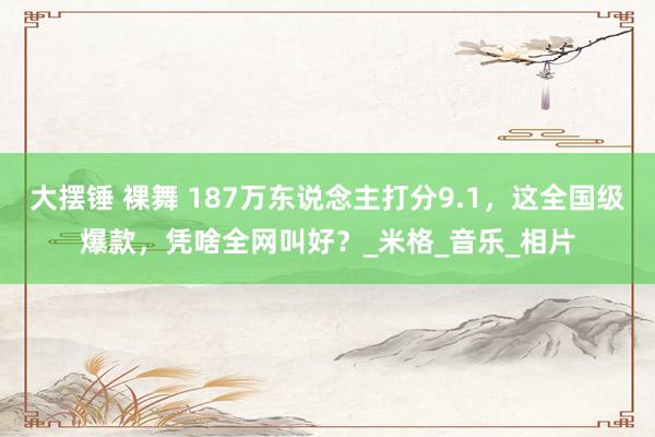 大摆锤 裸舞 187万东说念主打分9.1，这全国级爆款，凭啥全网叫好？_米格_音乐_相片