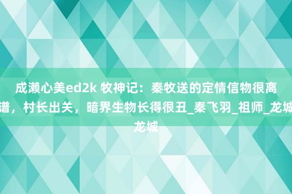 成濑心美ed2k 牧神记：秦牧送的定情信物很离谱，村长出关，暗界生物长得很丑_秦飞羽_祖师_龙城