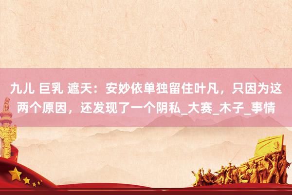 九儿 巨乳 遮天：安妙依单独留住叶凡，只因为这两个原因，还发现了一个阴私_大赛_木子_事情