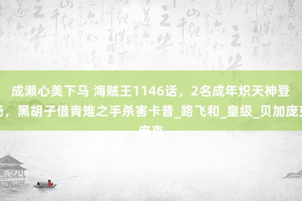 成濑心美下马 海贼王1146话，2名成年炽天神登场，黑胡子借青雉之手杀害卡普_路飞和_皇级_贝加庞克