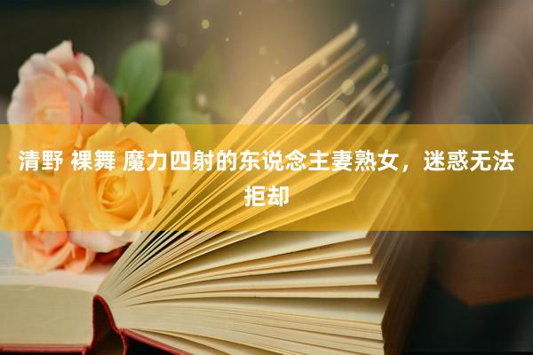 清野 裸舞 魔力四射的东说念主妻熟女，迷惑无法拒却