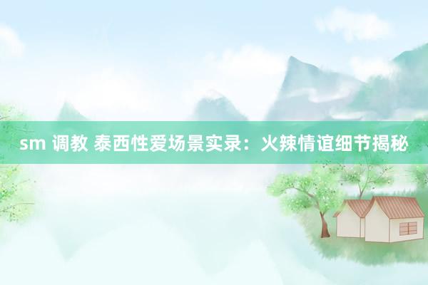 sm 调教 泰西性爱场景实录：火辣情谊细节揭秘