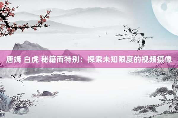 唐嫣 白虎 秘籍而特别：探索未知限度的视频摄像