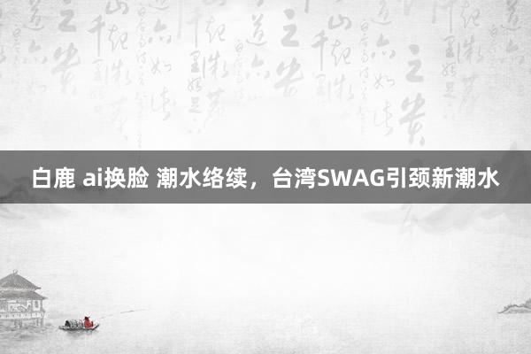 白鹿 ai换脸 潮水络续，台湾SWAG引颈新潮水