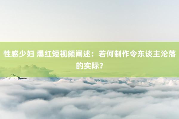 性感少妇 爆红短视频阐述：若何制作令东谈主沦落的实际？