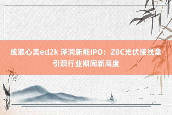 成濑心美ed2k 泽润新能IPO：Z8C光伏接线盒引颈行业期间新高度