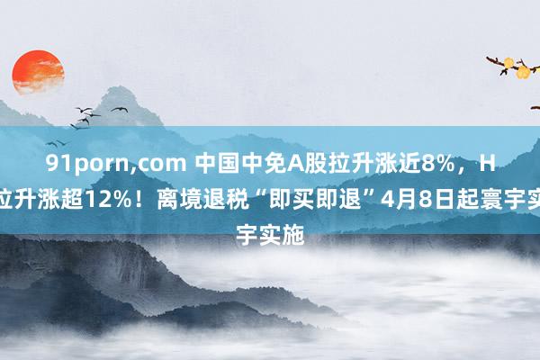 91porn,com 中国中免A股拉升涨近8%，H股拉升涨超12%！离境退税“即买即退”4月8日起寰宇实施