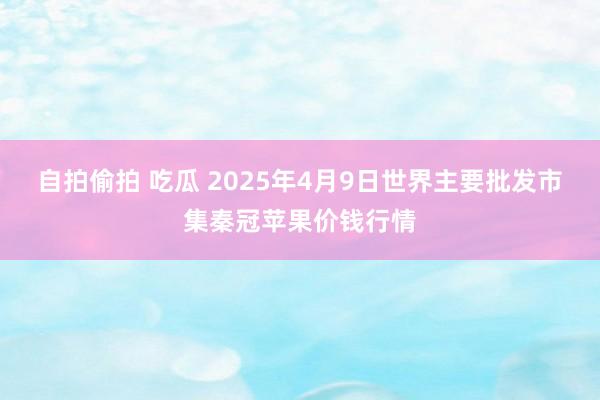 自拍偷拍 吃瓜 2025年4月9日世界主要批发市集秦冠苹果价钱行情