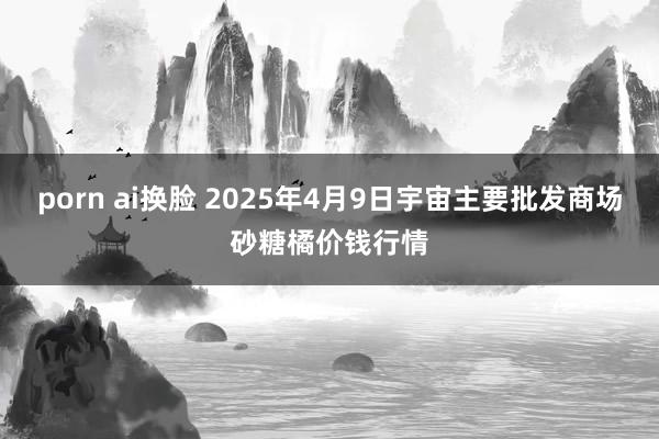 porn ai换脸 2025年4月9日宇宙主要批发商场砂糖橘价钱行情