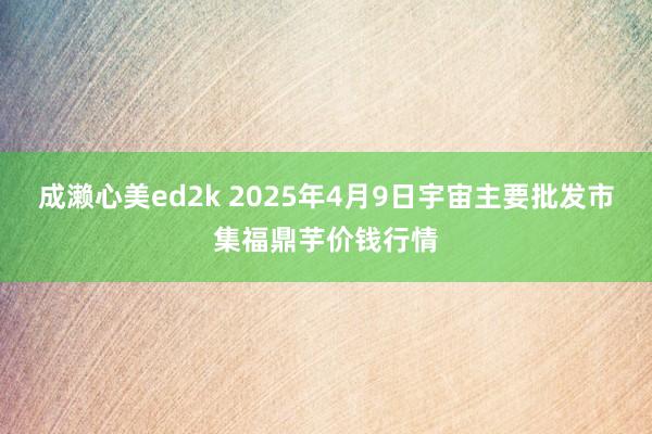 成濑心美ed2k 2025年4月9日宇宙主要批发市集福鼎芋价钱行情