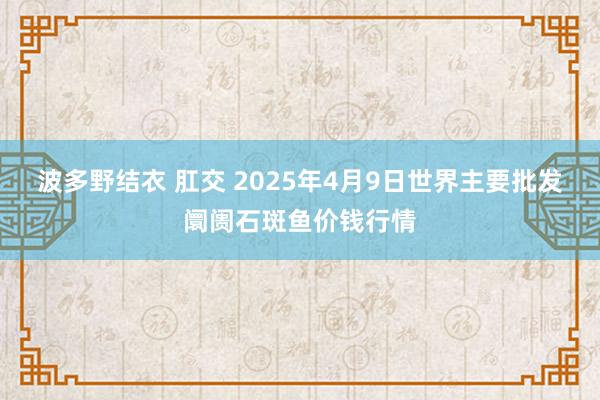 波多野结衣 肛交 2025年4月9日世界主要批发阛阓石斑鱼价钱行情