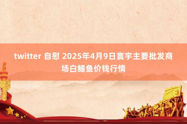 twitter 自慰 2025年4月9日寰宇主要批发商场白鳝鱼价钱行情