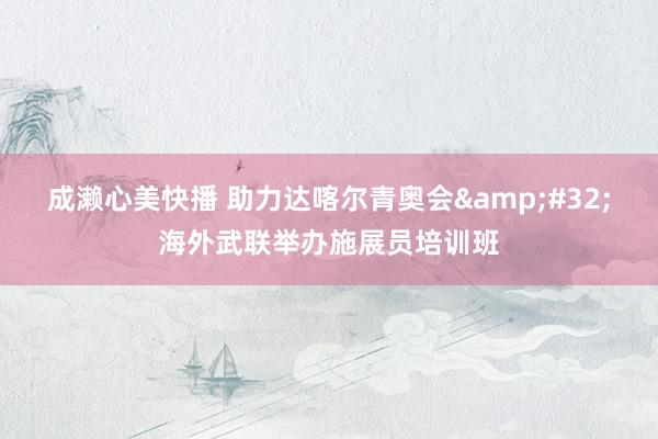 成濑心美快播 助力达喀尔青奥会&#32;海外武联举办施展员培训班