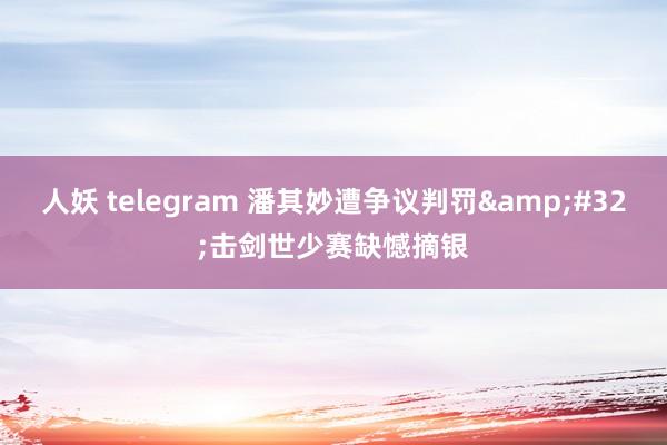 人妖 telegram 潘其妙遭争议判罚&#32;击剑世少赛缺憾摘银