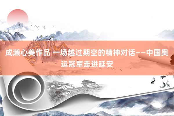 成濑心美作品 一场越过期空的精神对话——中国奥运冠军走进延安