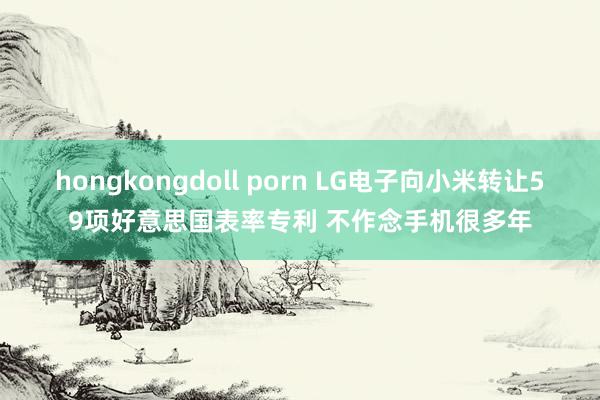 hongkongdoll porn LG电子向小米转让59项好意思国表率专利 不作念手机很多年