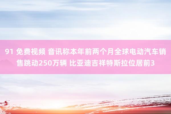 91 免费视频 音讯称本年前两个月全球电动汽车销售跳动250万辆 比亚迪吉祥特斯拉位居前3