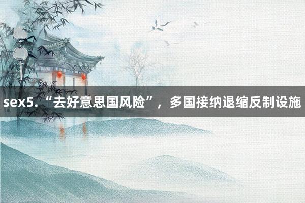 sex5. “去好意思国风险”，多国接纳退缩反制设施