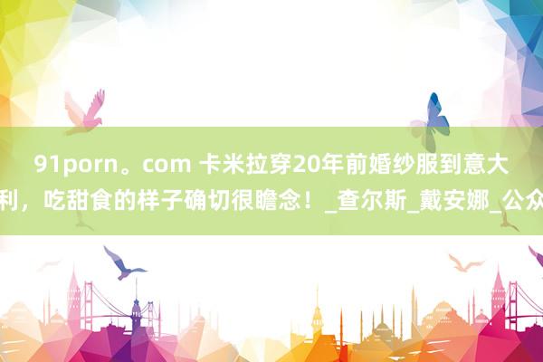 91porn。com 卡米拉穿20年前婚纱服到意大利，吃甜食的样子确切很瞻念！_查尔斯_戴安娜_公众