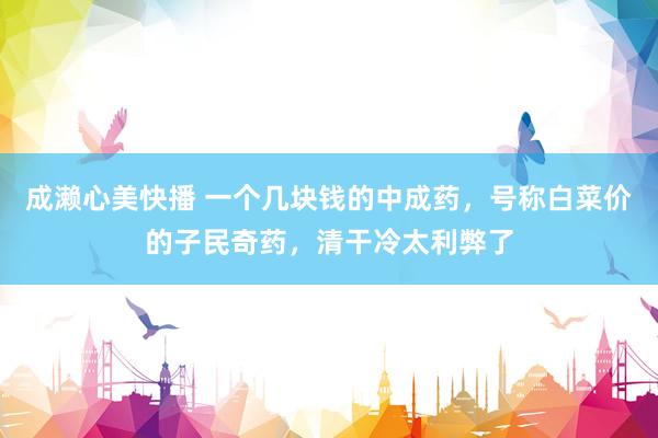 成濑心美快播 一个几块钱的中成药，号称白菜价的子民奇药，清干冷太利弊了