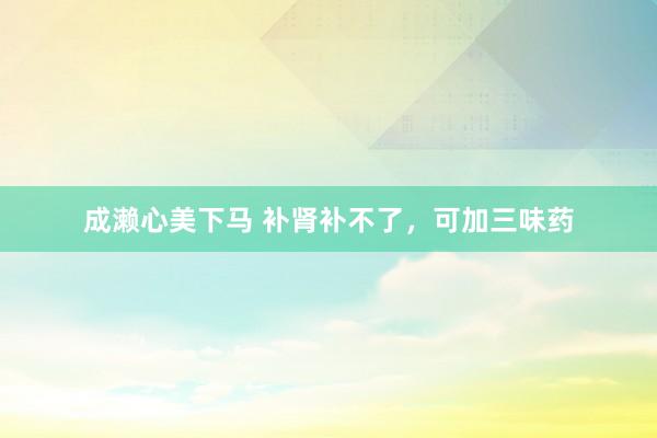 成濑心美下马 补肾补不了，可加三味药