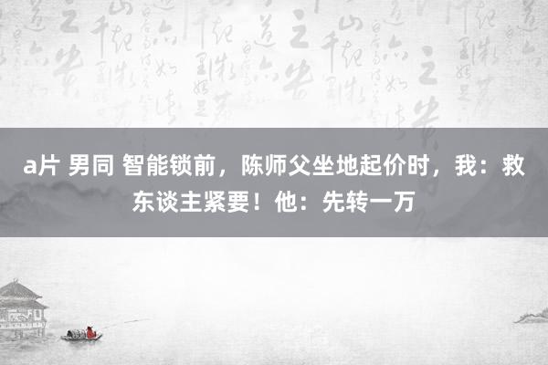 a片 男同 智能锁前，陈师父坐地起价时，我：救东谈主紧要！他：先转一万