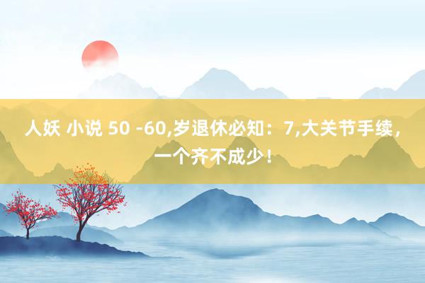 人妖 小说 50 -60,岁退休必知：7,大关节手续，一个齐不成少！