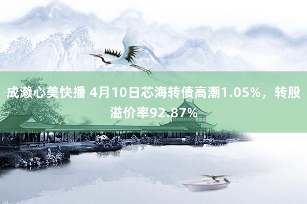 成濑心美快播 4月10日芯海转债高潮1.05%，转股溢价率92.87%