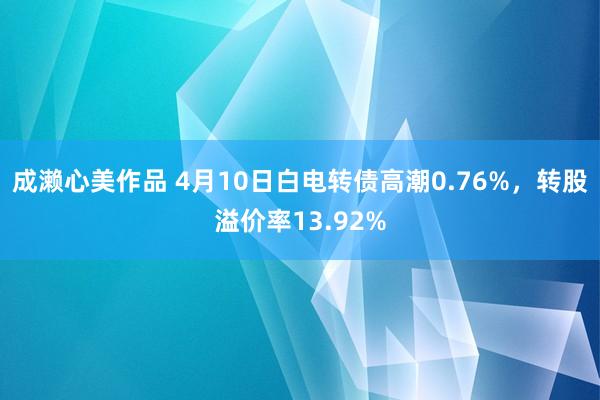成濑心美作品 4月10日白电转债高潮0.76%，转股溢价率13.92%