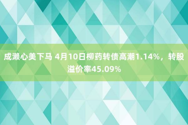 成濑心美下马 4月10日柳药转债高潮1.14%，转股溢价率45.09%