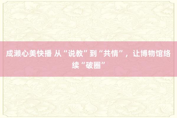 成濑心美快播 从“说教”到“共情”，让博物馆络续“破圈”