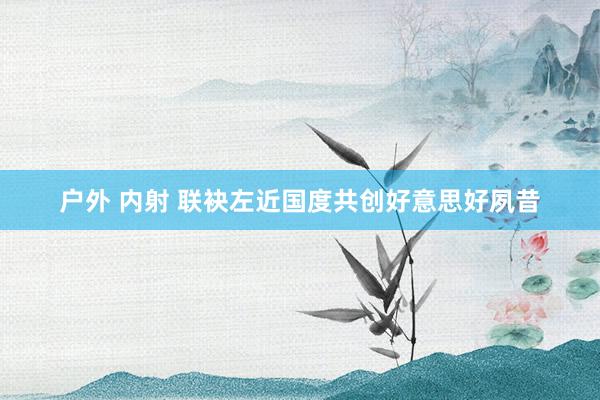 户外 内射 联袂左近国度共创好意思好夙昔