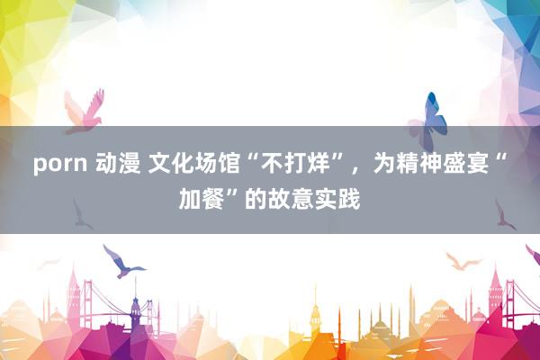 porn 动漫 文化场馆“不打烊”，为精神盛宴“加餐”的故意实践