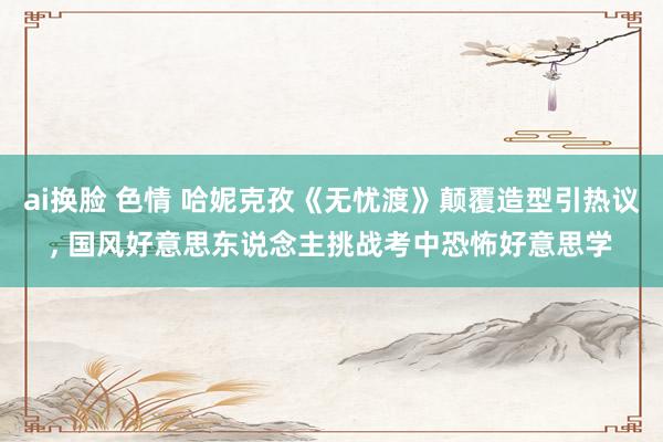 ai换脸 色情 哈妮克孜《无忧渡》颠覆造型引热议, 国风好意思东说念主挑战考中恐怖好意思学
