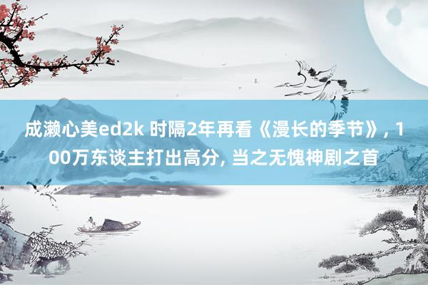 成濑心美ed2k 时隔2年再看《漫长的季节》, 100万东谈主打出高分, 当之无愧神剧之首