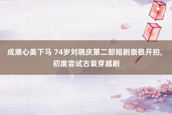 成濑心美下马 74岁刘晓庆第二部短剧崇敬开拍, 初度尝试古装穿越剧