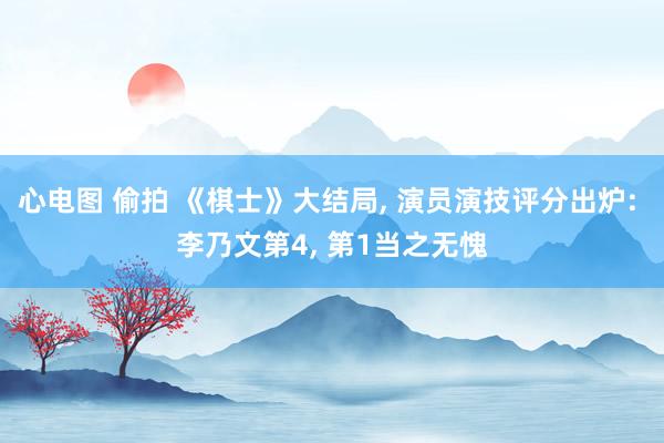 心电图 偷拍 《棋士》大结局, 演员演技评分出炉: 李乃文第4, 第1当之无愧