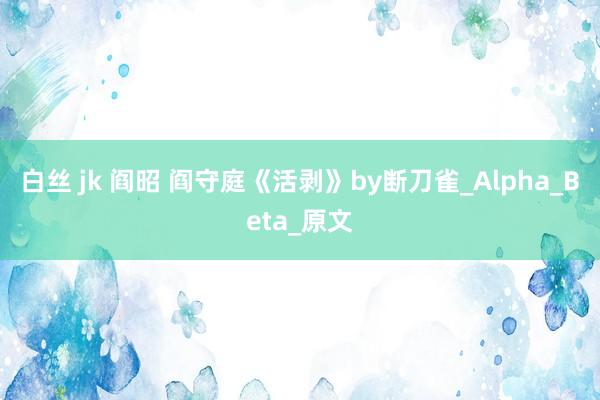 白丝 jk 阎昭 阎守庭《活剥》by断刀雀_Alpha_Beta_原文