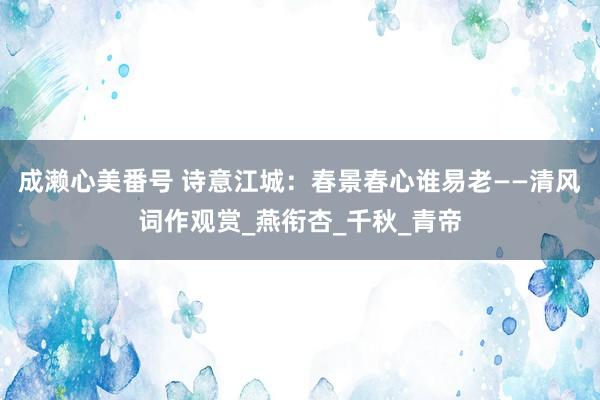 成濑心美番号 诗意江城：春景春心谁易老——清风词作观赏_燕衔杏_千秋_青帝