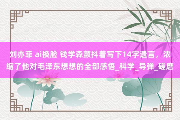 刘亦菲 ai换脸 钱学森颤抖着写下14字遗言，浓缩了他对毛泽东想想的全部感悟_科学_导弹_磋磨